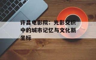 许昌电影院：光影交织中的城市记忆与文化新坐标