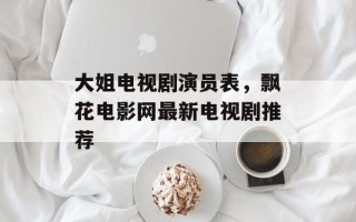 大姐电视剧演员表，飘花电影网最新电视剧推荐