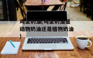 鸡蛋奶油(鸡蛋奶油是动物奶油还是植物奶油)