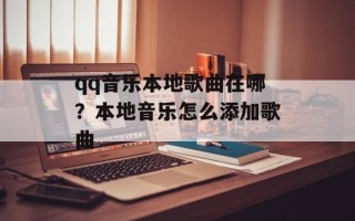 qq音乐本地歌曲在哪？本地音乐怎么添加歌曲