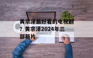 黄宗泽最好看的电视剧？黄宗泽2024年三部新片