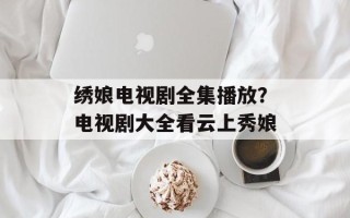 绣娘电视剧全集播放？电视剧大全看云上秀娘