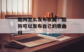 酷狗怎么发布歌曲？酷狗可以发布自己的歌曲吗