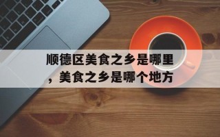 顺德区美食之乡是哪里，美食之乡是哪个地方