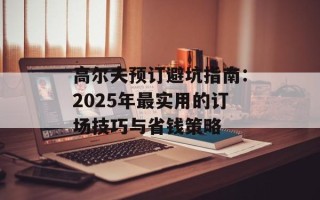 高尔夫预订避坑指南：2025年最实用的订场技巧与省钱策略