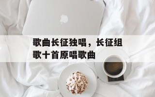 歌曲长征独唱，长征组歌十首原唱歌曲