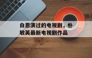 白恩演过的电视剧，朴敏英最新电视剧作品