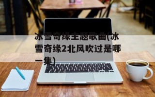 冰雪奇缘主题歌曲(冰雪奇缘2北风吹过是哪一集)
