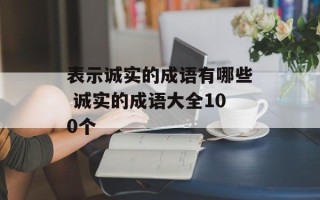 表示诚实的成语有哪些 诚实的成语大全100个