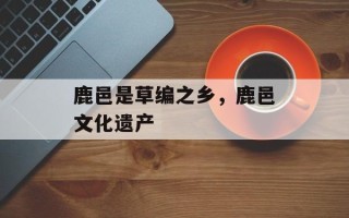 鹿邑是草编之乡，鹿邑文化遗产