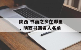 陕西 书画之乡在哪里，陕西书画名人名单