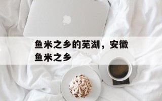 鱼米之乡的芜湖，安徽鱼米之乡