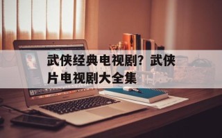 武侠经典电视剧？武侠片电视剧大全集