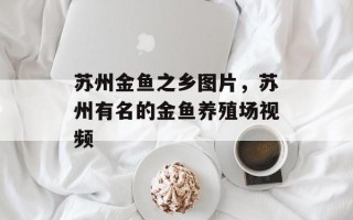 苏州金鱼之乡图片，苏州有名的金鱼养殖场视频