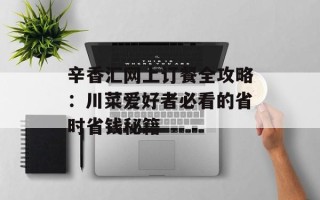 辛香汇网上订餐全攻略：川菜爱好者必看的省时省钱秘籍