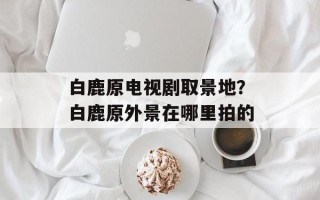 白鹿原电视剧取景地？白鹿原外景在哪里拍的
