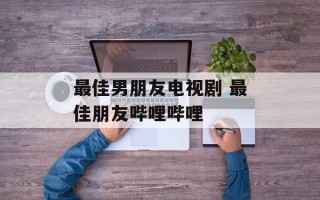 最佳男朋友电视剧 最佳朋友哔哩哔哩