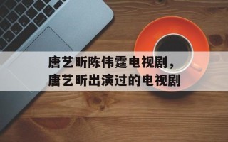 唐艺昕陈伟霆电视剧，唐艺昕出演过的电视剧