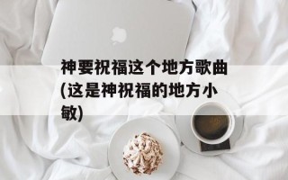 神要祝福这个地方歌曲(这是神祝福的地方小敏)