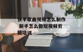 快手歌曲视频怎么制作 新手怎么做短视频剪辑培训