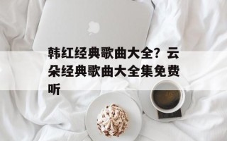 韩红经典歌曲大全？云朵经典歌曲大全集免费听