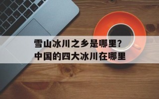 雪山冰川之乡是哪里？中国的四大冰川在哪里