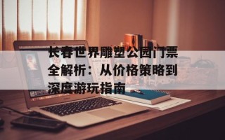 长春世界雕塑公园门票全解析：从价格策略到深度游玩指南