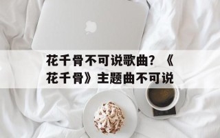 花千骨不可说歌曲？《花千骨》主题曲不可说