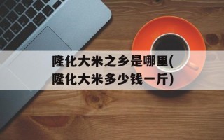 隆化大米之乡是哪里(隆化大米多少钱一斤)