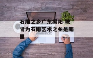 石雕之乡广东揭阳 被誉为石雕艺术之乡是哪里