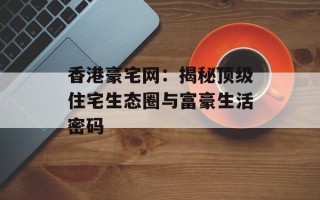香港豪宅网：揭秘顶级住宅生态圈与富豪生活密码