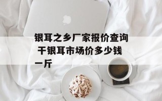 银耳之乡厂家报价查询 干银耳市场价多少钱一斤