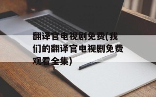 翻译官电视剧免费(我们的翻译官电视剧免费观看全集)