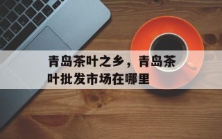 青岛茶叶之乡，青岛茶叶批发市场在哪里