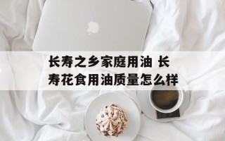 长寿之乡家庭用油 长寿花食用油质量怎么样