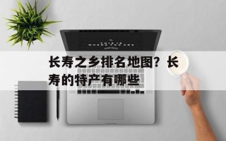 长寿之乡排名地图？长寿的特产有哪些