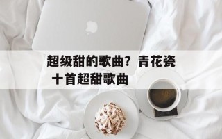 超级甜的歌曲？青花瓷 十首超甜歌曲