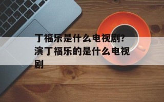 丁福乐是什么电视剧？演丁福乐的是什么电视剧
