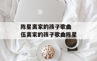 陈星离家的孩子歌曲 伍离家的孩子歌曲陈星