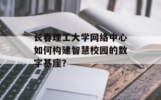 长春理工大学网络中心如何构建智慧校园的数字基座？
