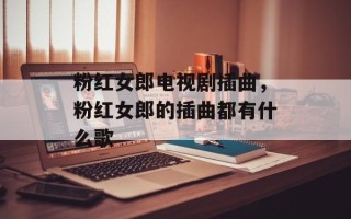 粉红女郎电视剧插曲，粉红女郎的插曲都有什么歌