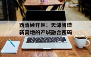 西青经开区：天津智造新高地的产城融合密码