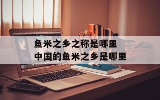 鱼米之乡之称是哪里 中国的鱼米之乡是哪里