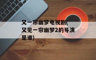 又一帘幽梦电视剧( 又见一帘幽梦2的导演是谁)