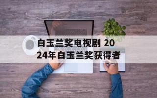 白玉兰奖电视剧 2024年白玉兰奖获得者