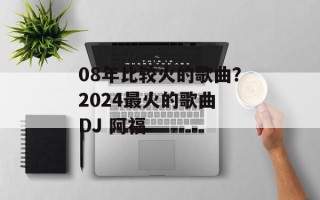 08年比较火的歌曲？2024最火的歌曲 DJ 阿福