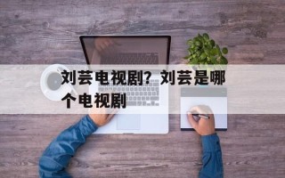 刘芸电视剧？刘芸是哪个电视剧