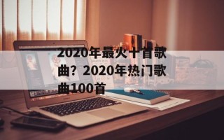 2020年最火十首歌曲？2020年热门歌曲100首