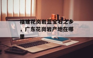 福建花岗岩蓝宝石之乡，广东花岗岩产地在哪里