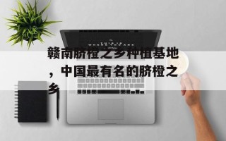 赣南脐橙之乡种植基地，中国最有名的脐橙之乡
